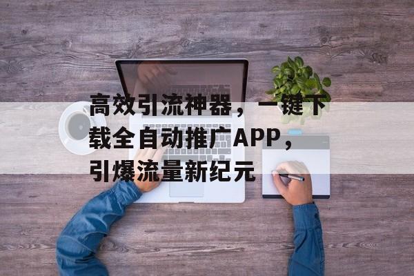 高效引流神器，一键下载全自动推广APP，引爆流量新纪元