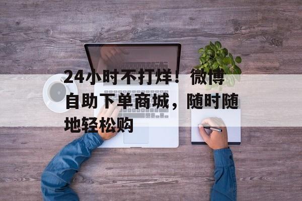 24小时不打烊！微博自助下单商城，随时随地轻松购