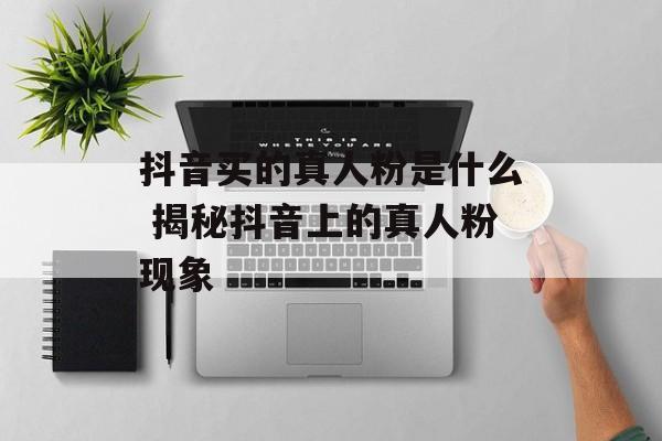 抖音买的真人粉是什么 揭秘抖音上的真人粉现象