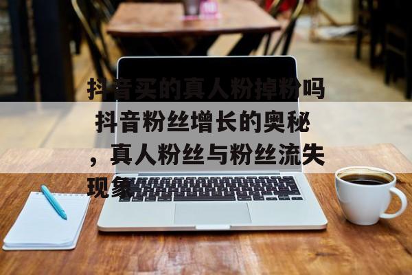 抖音买的真人粉掉粉吗 抖音粉丝增长的奥秘，真人粉丝与粉丝流失现象