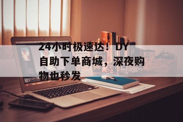 24小时极速达！DY自助下单商城，深夜购物也秒发
