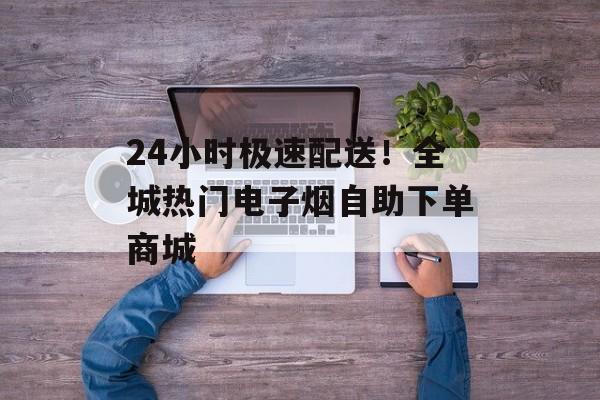 24小时极速配送！全城热门电子烟自助下单商城