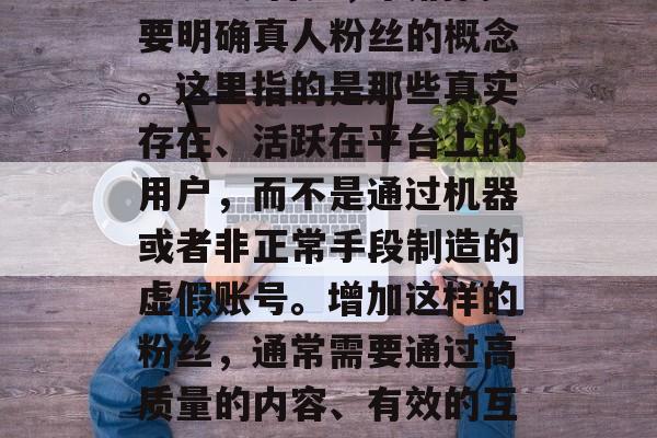 抖音涨真人粉1000多少钱 首先，我们需要明确真人粉丝的概念。这里指的是那些真实存在、活跃在平台上的用户，而不是通过机器或者非正常手段制造的虚假账号。增加这样的粉丝，通常需要通过高质量的内容、有效的互动和精准的目标定位来实现