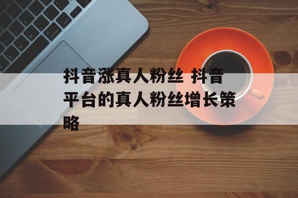 抖音涨真人粉丝 抖音平台的真人粉丝增长策略