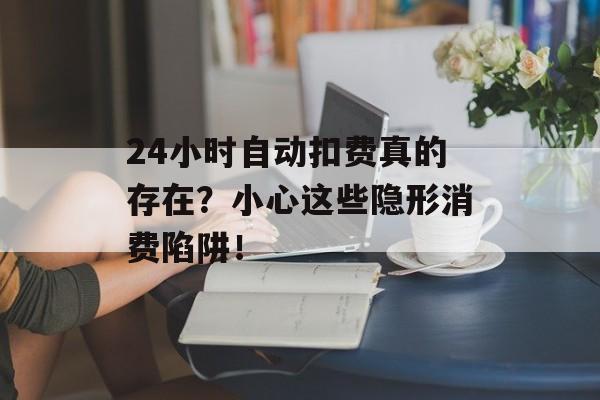 24小时自动扣费真的存在？小心这些隐形消费陷阱！