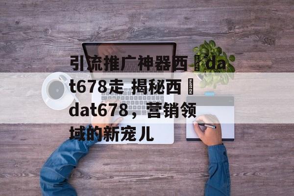 引流推广神器西癓dat678走 揭秘西癓dat678，营销领域的新宠儿