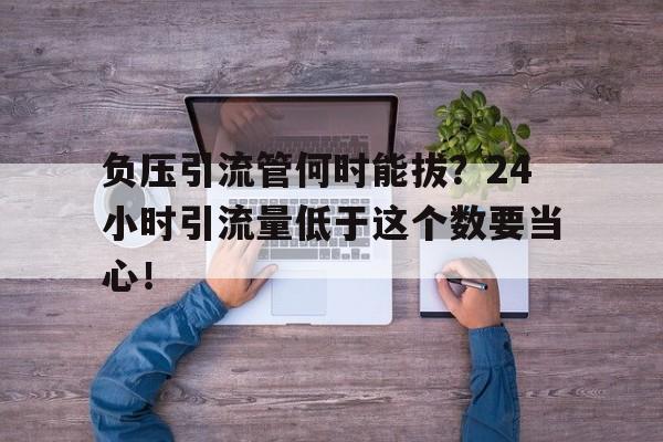负压引流管何时能拔？24小时引流量低于这个数要当心！