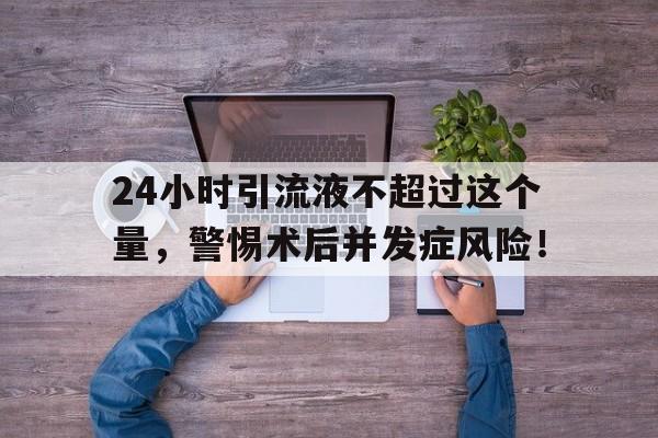 24小时引流液不超过这个量，警惕术后并发症风险！
