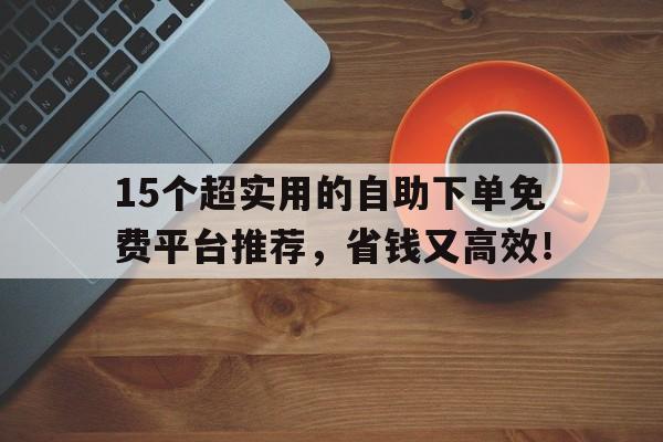 15个超实用的自助下单免费平台推荐，省钱又高效！
