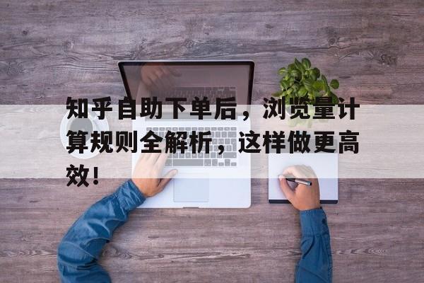 知乎自助下单后，浏览量计算规则全解析，这样做更高效！