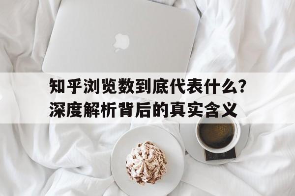 知乎浏览数到底代表什么？深度解析背后的真实含义