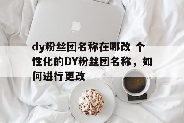 dy粉丝团名称在哪改 个性化的DY粉丝团名称，如何进行更改