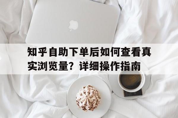 知乎自助下单后如何查看真实浏览量？详细操作指南