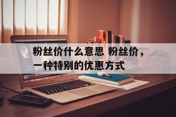 粉丝价什么意思 粉丝价，一种特别的优惠方式