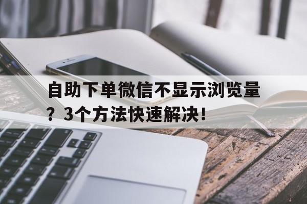 自助下单微信不显示浏览量？3个方法快速解决！