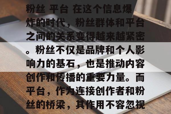粉丝 平台 在这个信息爆炸的时代，粉丝群体和平台之间的关系变得越来越紧密。粉丝不仅是品牌和个人影响力的基石，也是推动内容创作和传播的重要力量。而平台，作为连接创作者和粉丝的桥梁，其作用不容忽视