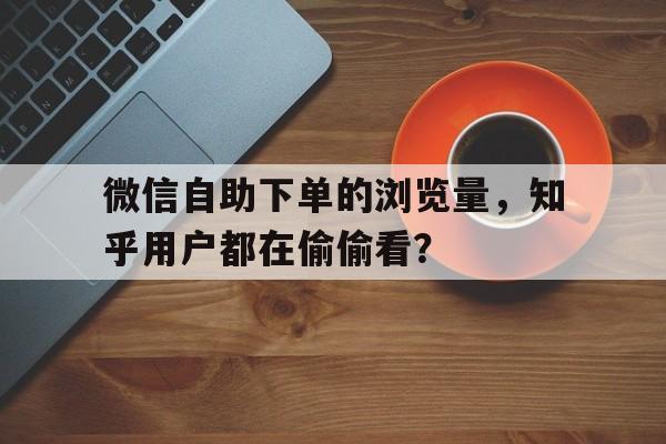 微信自助下单的浏览量，知乎用户都在偷偷看？