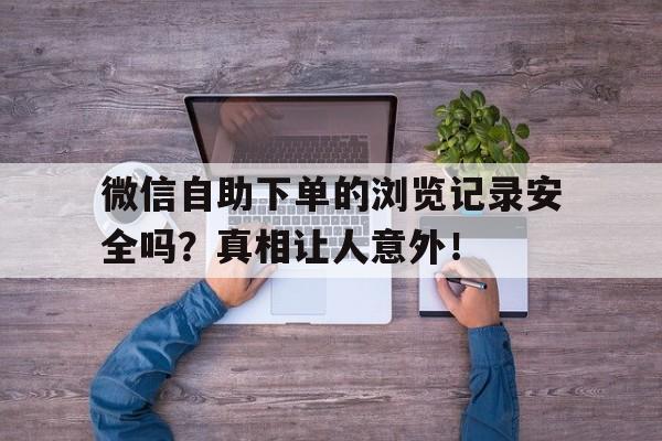 微信自助下单的浏览记录安全吗？真相让人意外！