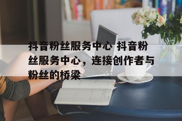 抖音粉丝服务中心 抖音粉丝服务中心，连接创作者与粉丝的桥梁