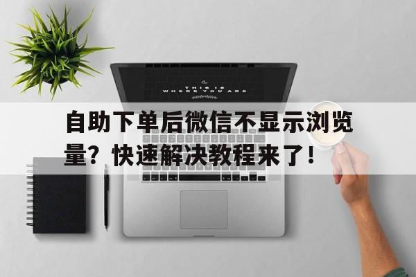 自助下单后微信不显示浏览量？快速解决教程来了！