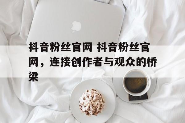 抖音粉丝官网 抖音粉丝官网，连接创作者与观众的桥梁