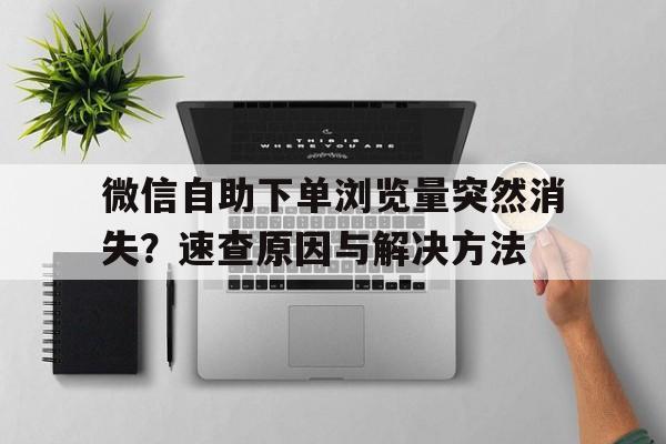 微信自助下单浏览量突然消失？速查原因与解决方法