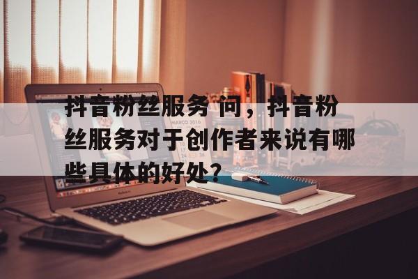 抖音粉丝服务 问，抖音粉丝服务对于创作者来说有哪些具体的好处？