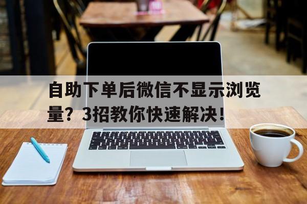 自助下单后微信不显示浏览量？3招教你快速解决！