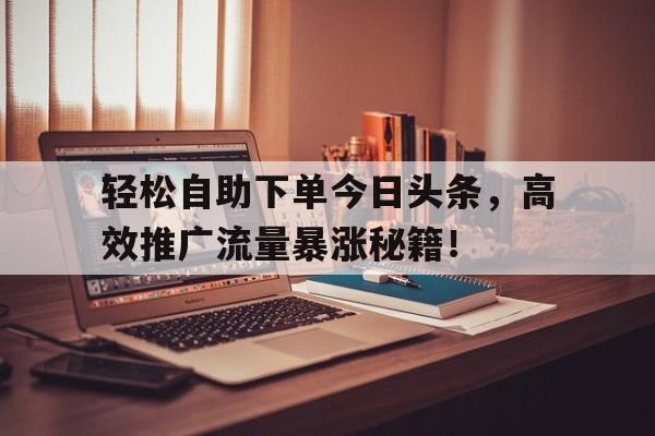 轻松自助下单今日头条，高效推广流量暴涨秘籍！