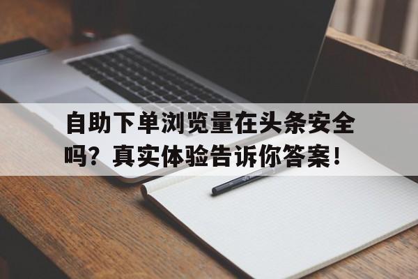 自助下单浏览量在头条安全吗？真实体验告诉你答案！