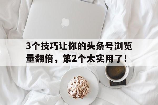 3个技巧让你的头条号浏览量翻倍，第2个太实用了！