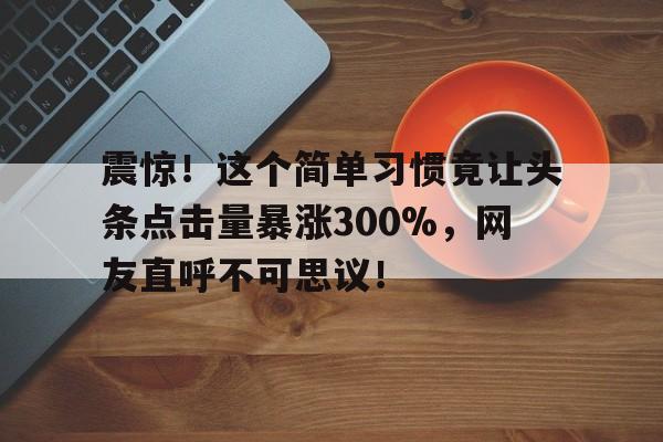 震惊！这个简单习惯竟让头条点击量暴涨300%，网友直呼不可思议！