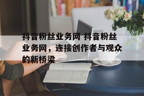 抖音粉丝业务网 抖音粉丝业务网，连接创作者与观众的新桥梁
