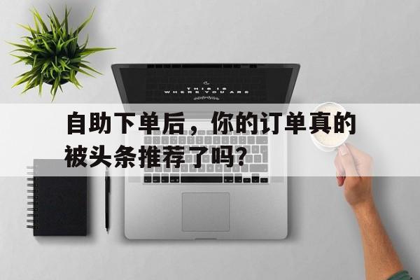 自助下单后，你的订单真的被头条推荐了吗？