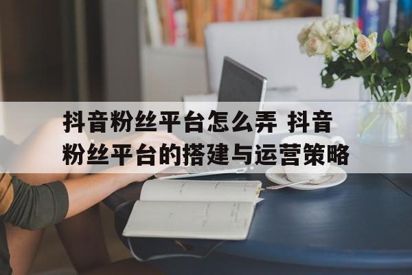 抖音粉丝平台怎么弄 抖音粉丝平台的搭建与运营策略
