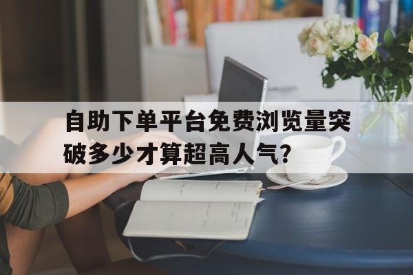 自助下单平台免费浏览量突破多少才算超高人气？