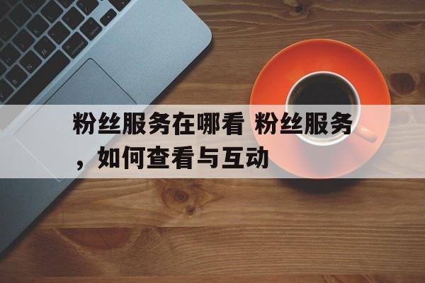 粉丝服务在哪看 粉丝服务，如何查看与互动