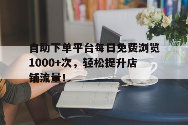 自助下单平台每日免费浏览1000+次，轻松提升店铺流量！