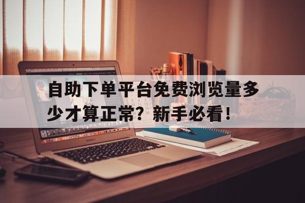 自助下单平台免费浏览量多少才算正常？新手必看！