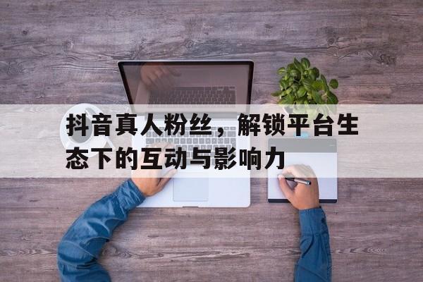 抖音真人粉丝，解锁平台生态下的互动与影响力