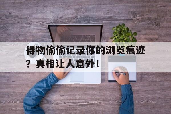 得物偷偷记录你的浏览痕迹？真相让人意外！