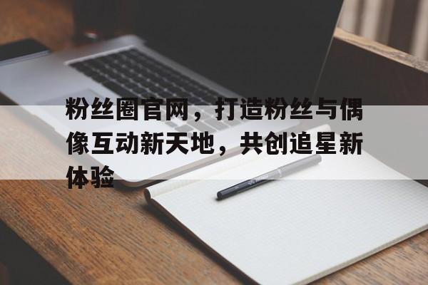 粉丝圈官网，打造粉丝与偶像互动新天地，共创追星新体验