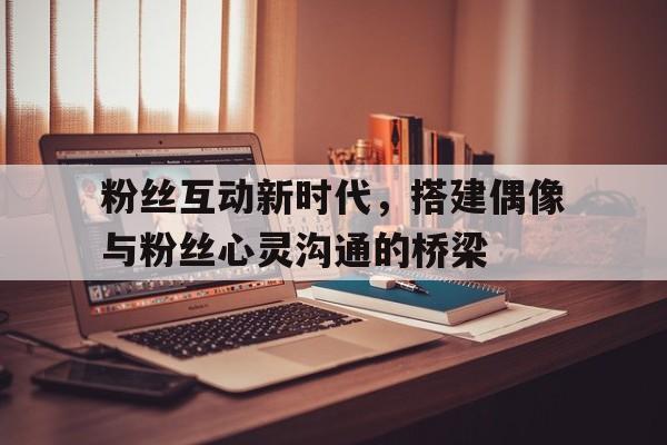 粉丝互动新时代，搭建偶像与粉丝心灵沟通的桥梁