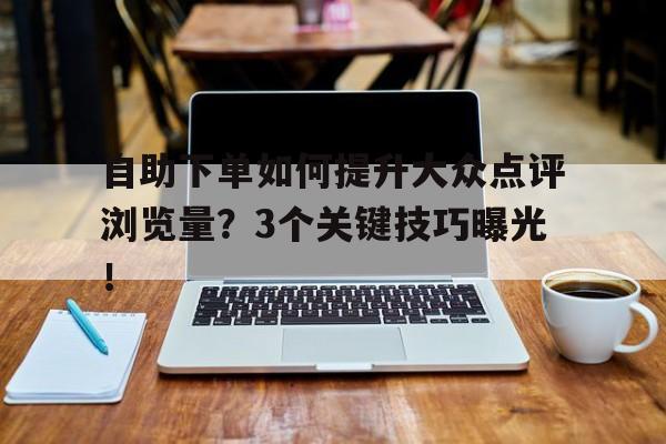 自助下单如何提升大众点评浏览量？3个关键技巧曝光！