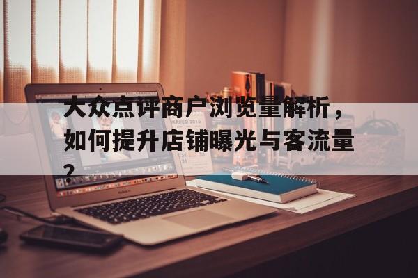 大众点评商户浏览量解析，如何提升店铺曝光与客流量？