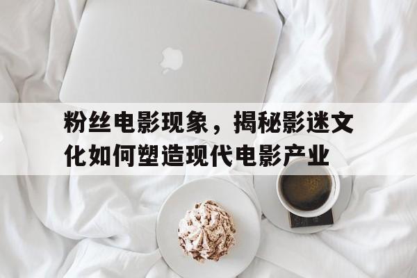 粉丝电影现象，揭秘影迷文化如何塑造现代电影产业