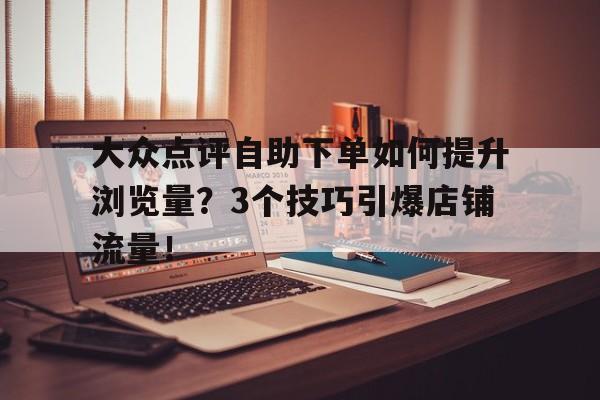大众点评自助下单如何提升浏览量？3个技巧引爆店铺流量！