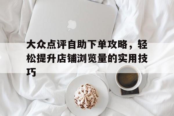 大众点评自助下单攻略，轻松提升店铺浏览量的实用技巧