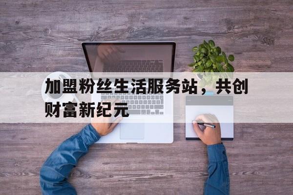 加盟粉丝生活服务站，共创财富新纪元
