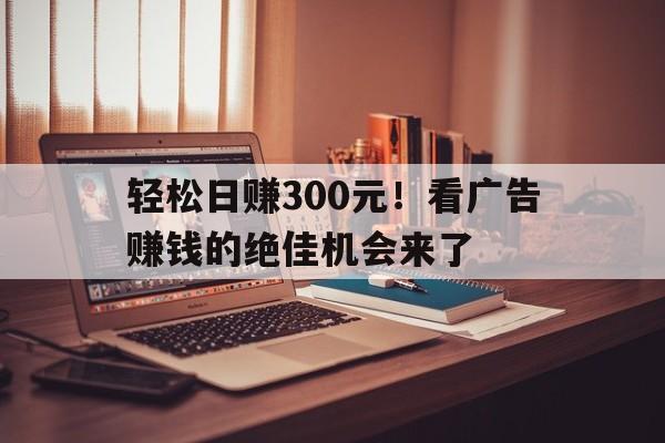 轻松日赚300元！看广告赚钱的绝佳机会来了